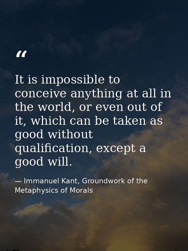 It is impossible to conceive anything at all in the world, or even out of it, which can be taken as good without qualifi — Immanuel Kant, Groundwork of the Metaphysics of Morals