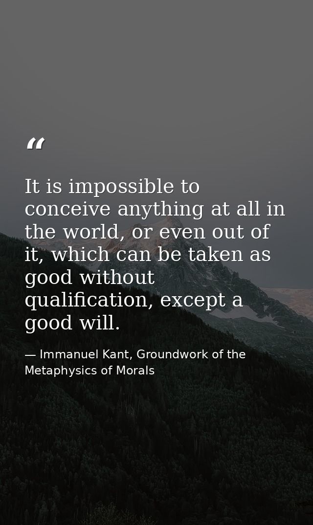 It is impossible to conceive anything at all in the world, or even out of it, which can be taken as good without qualifi — Immanuel Kant, Groundwork of the Metaphysics of Morals