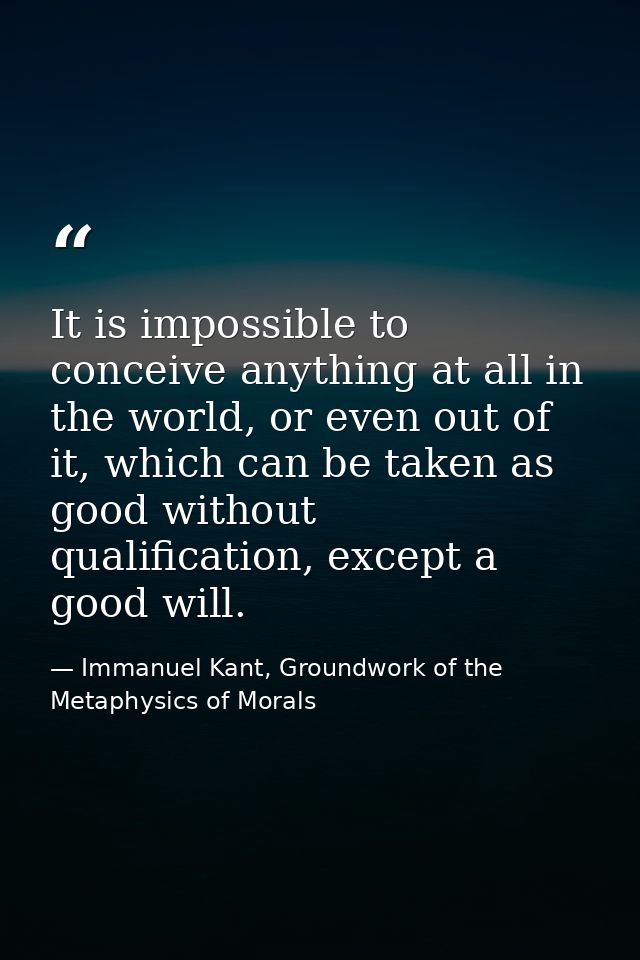It is impossible to conceive anything at all in the world, or even out of it, which can be taken as good without qualifi — Immanuel Kant, Groundwork of the Metaphysics of Morals