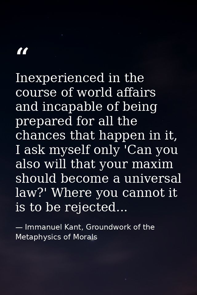Inexperienced in the course of world affairs and incapable of being prepared for all the chances that happen in it, I as — Immanuel Kant, Groundwork of the Metaphysics of Morals