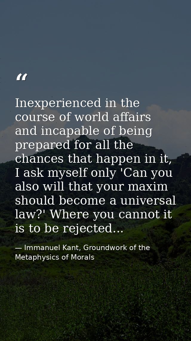 Inexperienced in the course of world affairs and incapable of being prepared for all the chances that happen in it, I as — Immanuel Kant, Groundwork of the Metaphysics of Morals