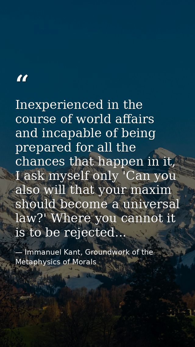 Inexperienced in the course of world affairs and incapable of being prepared for all the chances that happen in it, I as — Immanuel Kant, Groundwork of the Metaphysics of Morals