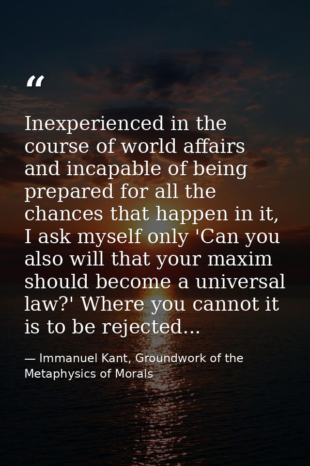 Inexperienced in the course of world affairs and incapable of being prepared for all the chances that happen in it, I as — Immanuel Kant, Groundwork of the Metaphysics of Morals
