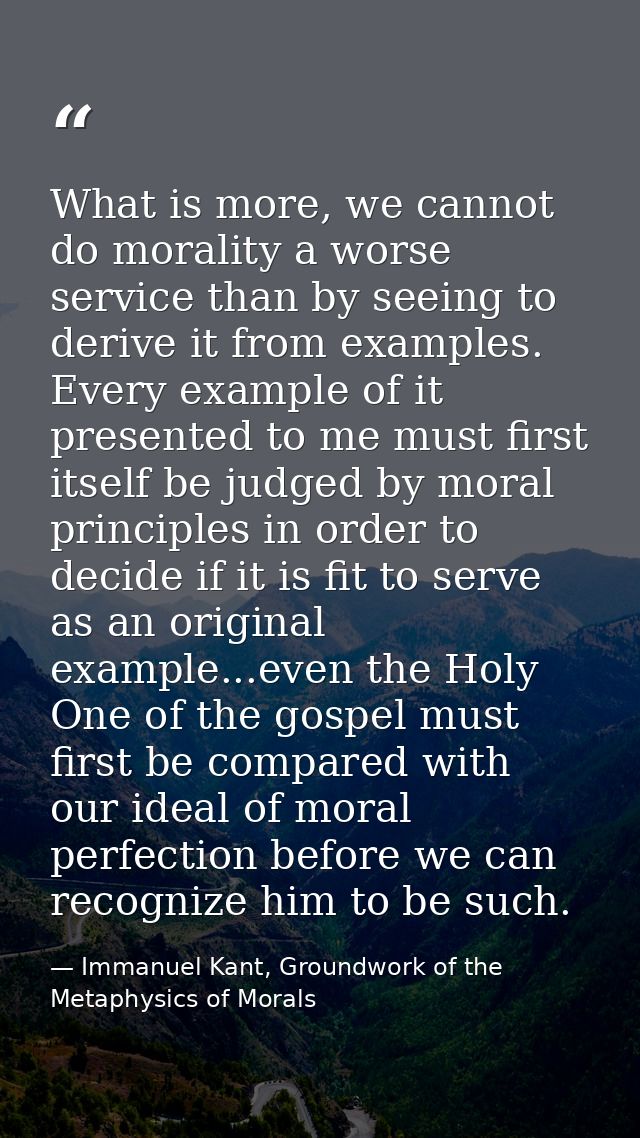 What is more, we cannot do morality a worse service than by seeing to derive it from examples. Every example of it prese — Immanuel Kant, Groundwork of the Metaphysics of Morals