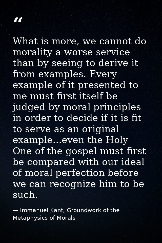 What is more, we cannot do morality a worse service than by seeing to derive it from examples. Every example of it prese — Immanuel Kant, Groundwork of the Metaphysics of Morals