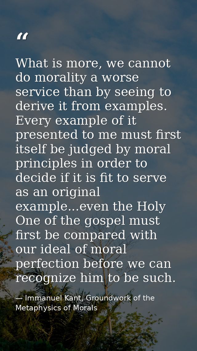 What is more, we cannot do morality a worse service than by seeing to derive it from examples. Every example of it prese — Immanuel Kant, Groundwork of the Metaphysics of Morals