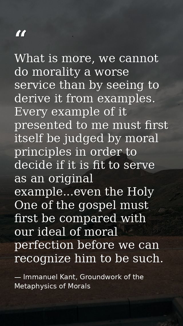 What is more, we cannot do morality a worse service than by seeing to derive it from examples. Every example of it prese — Immanuel Kant, Groundwork of the Metaphysics of Morals