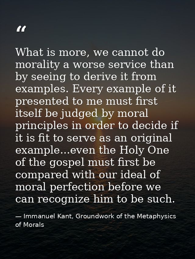 What is more, we cannot do morality a worse service than by seeing to derive it from examples. Every example of it prese — Immanuel Kant, Groundwork of the Metaphysics of Morals