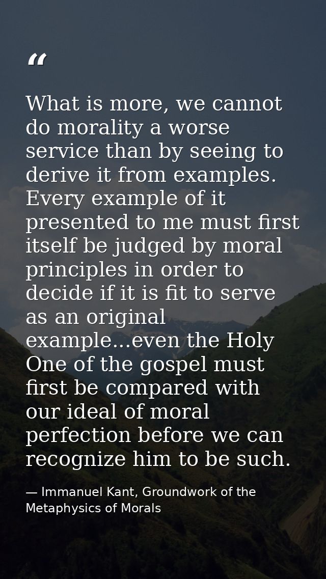 What is more, we cannot do morality a worse service than by seeing to derive it from examples. Every example of it prese — Immanuel Kant, Groundwork of the Metaphysics of Morals