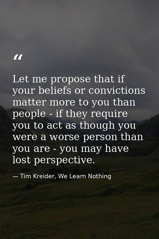 Let me propose that if your beliefs or convictions matter more to you than people - if they require you to act as though — Tim Kreider, We Learn Nothing