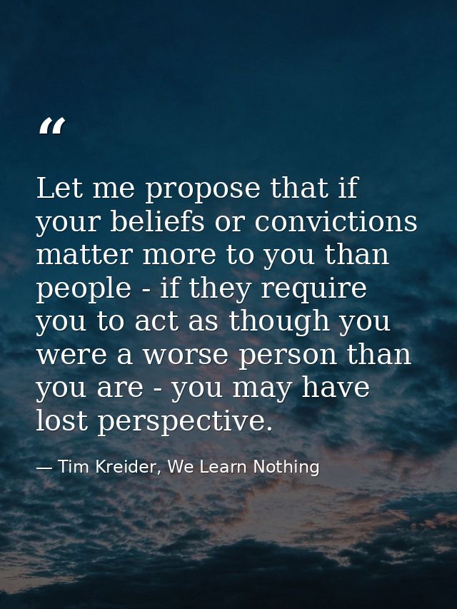 Let me propose that if your beliefs or convictions matter more to you than people - if they require you to act as though — Tim Kreider, We Learn Nothing