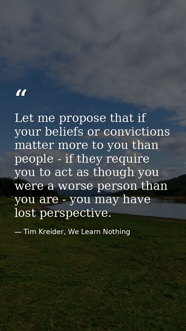 Let me propose that if your beliefs or convictions matter more to you than people - if they require you to act as though — Tim Kreider, We Learn Nothing