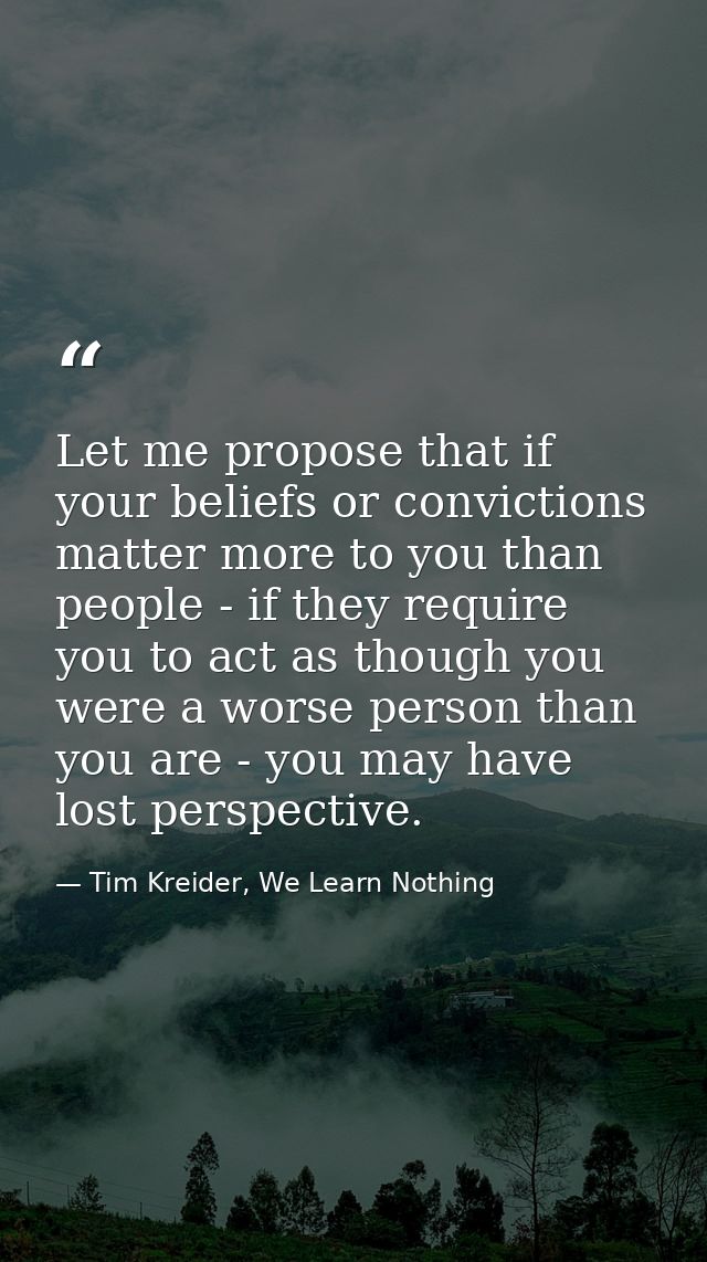 Let me propose that if your beliefs or convictions matter more to you than people - if they require you to act as though — Tim Kreider, We Learn Nothing