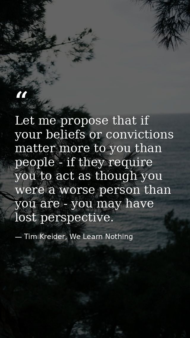 Let me propose that if your beliefs or convictions matter more to you than people - if they require you to act as though — Tim Kreider, We Learn Nothing