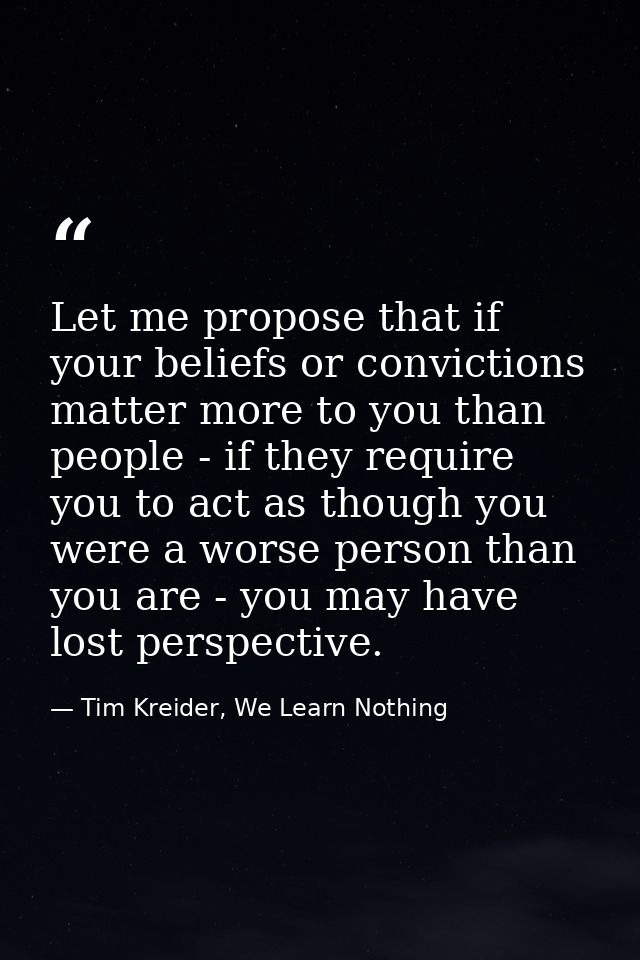 Let me propose that if your beliefs or convictions matter more to you than people - if they require you to act as though — Tim Kreider, We Learn Nothing