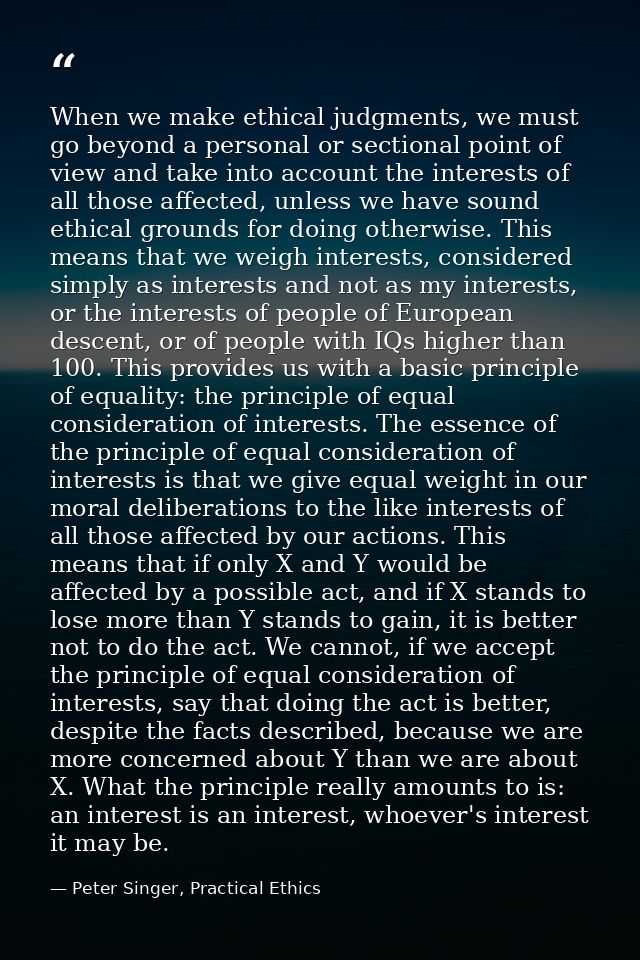 When we make ethical judgments, we must go beyond a personal or sectional point of view and take into account the intere — Peter Singer, Practical Ethics