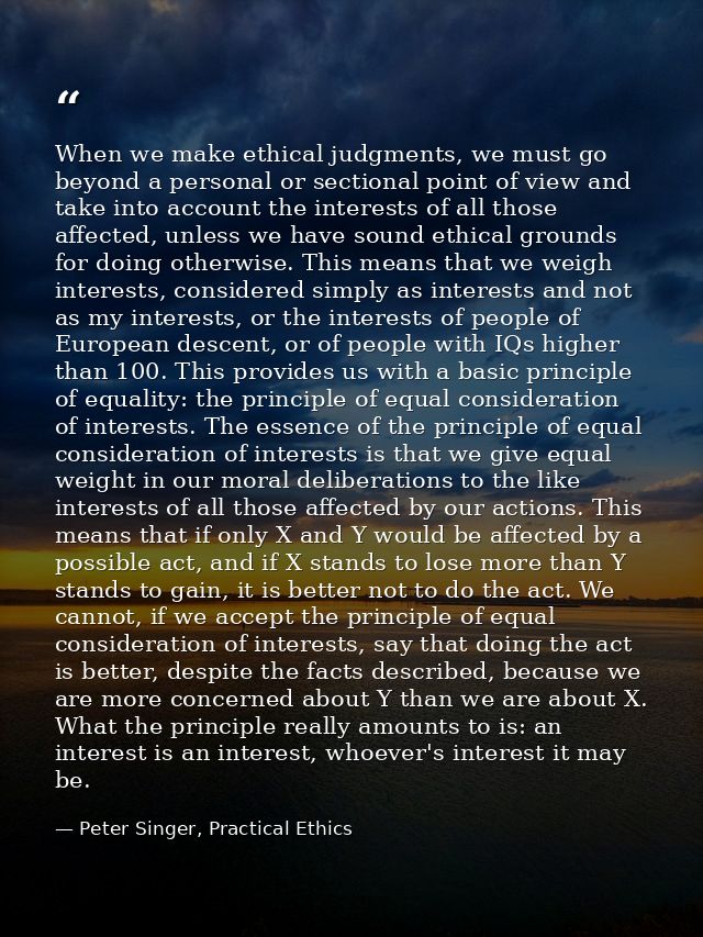 When we make ethical judgments, we must go beyond a personal or sectional point of view and take into account the intere — Peter Singer, Practical Ethics