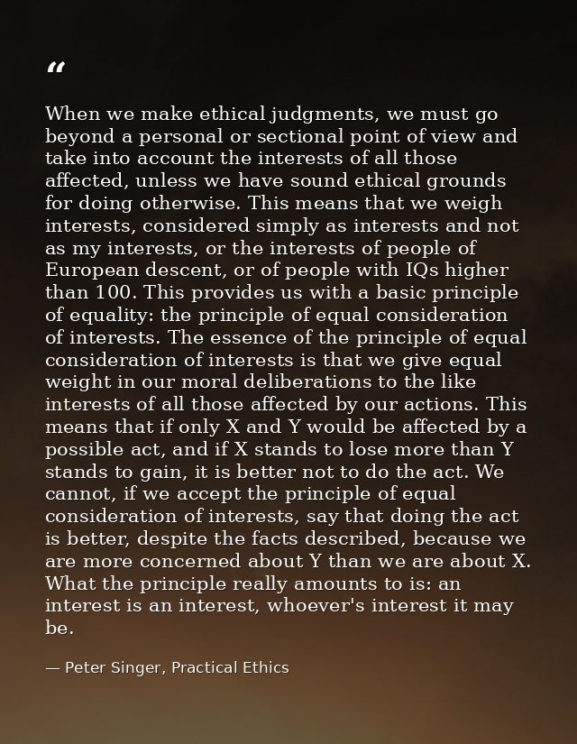 When we make ethical judgments, we must go beyond a personal or sectional point of view and take into account the intere — Peter Singer, Practical Ethics