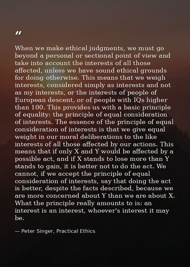When we make ethical judgments, we must go beyond a personal or sectional point of view and take into account the intere — Peter Singer, Practical Ethics