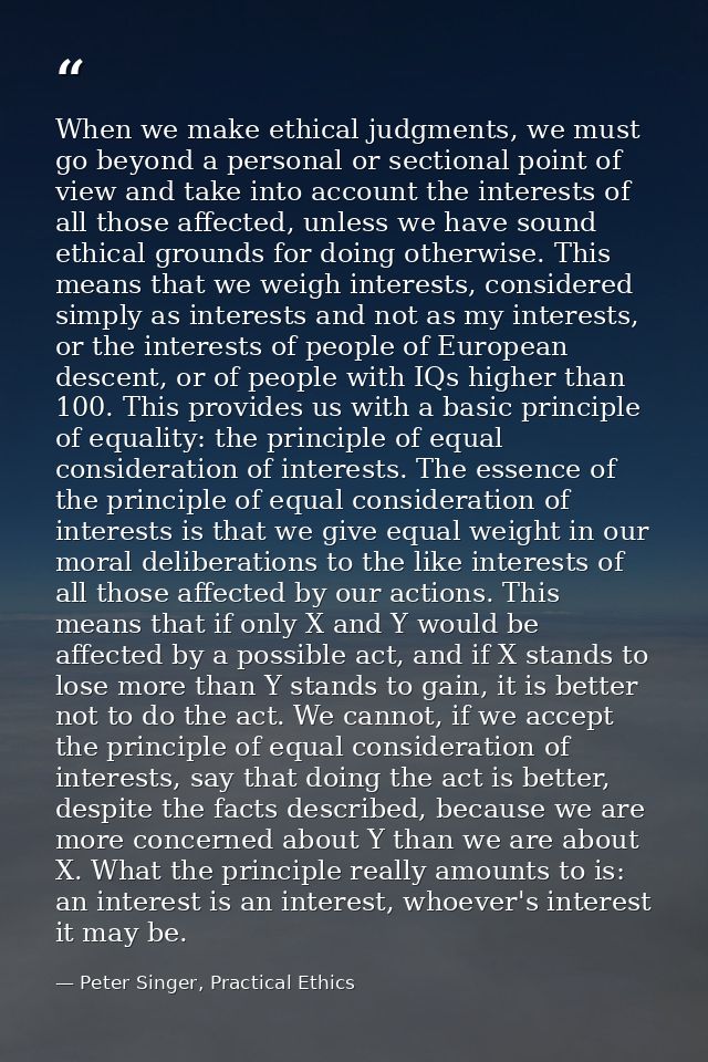 When we make ethical judgments, we must go beyond a personal or sectional point of view and take into account the intere — Peter Singer, Practical Ethics