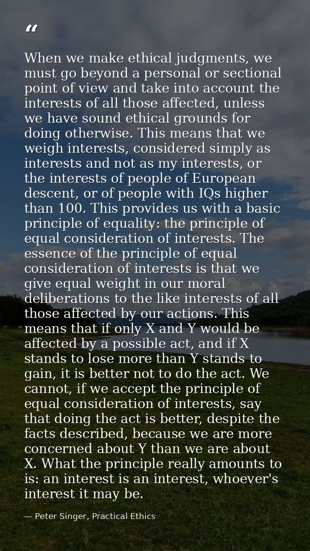 When we make ethical judgments, we must go beyond a personal or sectional point of view and take into account the intere — Peter Singer, Practical Ethics