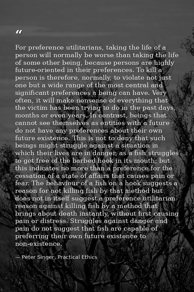 For preference utilitarians, taking the life of a person will normally be worse than taking the life of some other being — Peter Singer, Practical Ethics