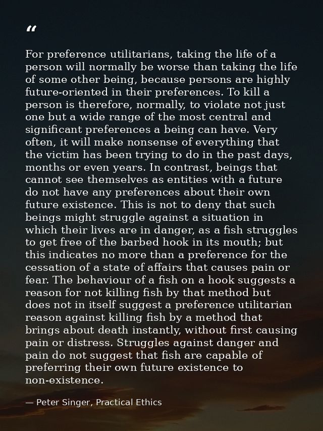 For preference utilitarians, taking the life of a person will normally be worse than taking the life of some other being — Peter Singer, Practical Ethics