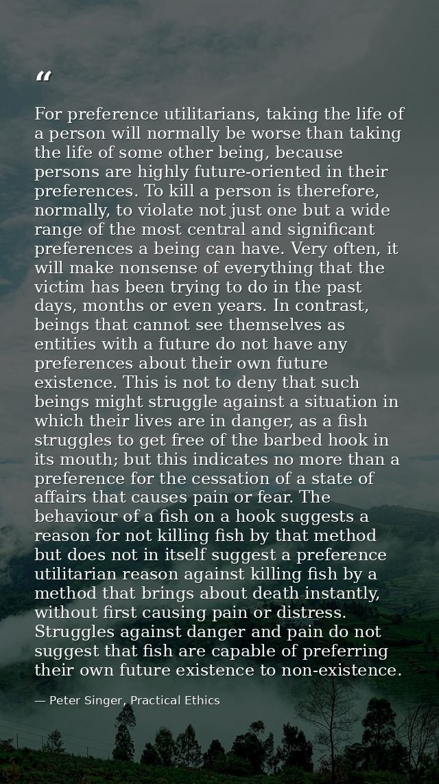 For preference utilitarians, taking the life of a person will normally be worse than taking the life of some other being — Peter Singer, Practical Ethics