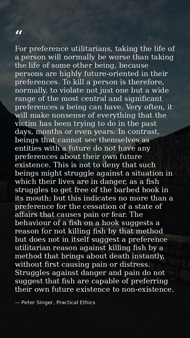 For preference utilitarians, taking the life of a person will normally be worse than taking the life of some other being — Peter Singer, Practical Ethics