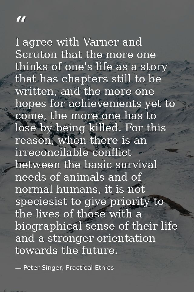 I agree with Varner and Scruton that the more one thinks of one's life as a story that has chapters still to be written, — Peter Singer, Practical Ethics