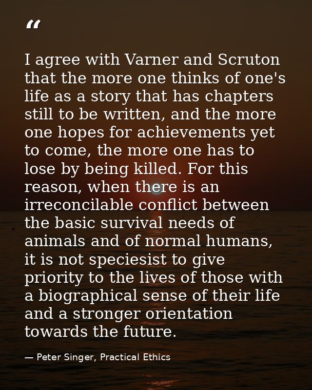 I agree with Varner and Scruton that the more one thinks of one's life as a story that has chapters still to be written, — Peter Singer, Practical Ethics