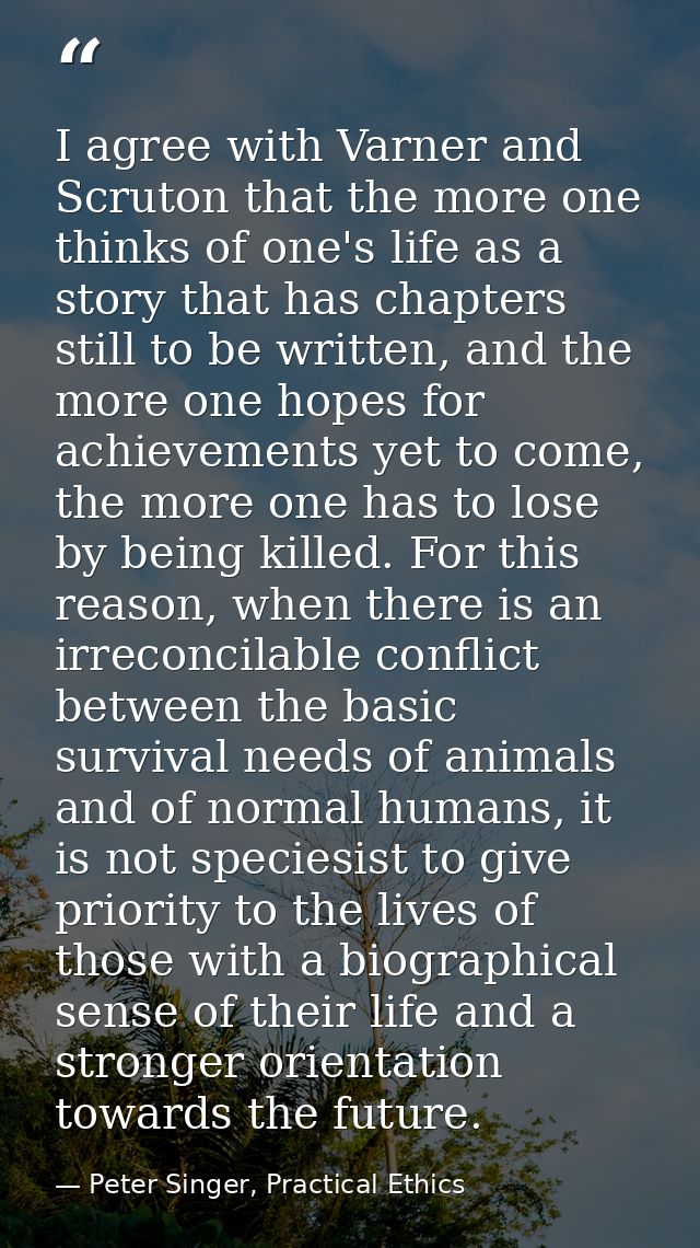 I agree with Varner and Scruton that the more one thinks of one's life as a story that has chapters still to be written, — Peter Singer, Practical Ethics