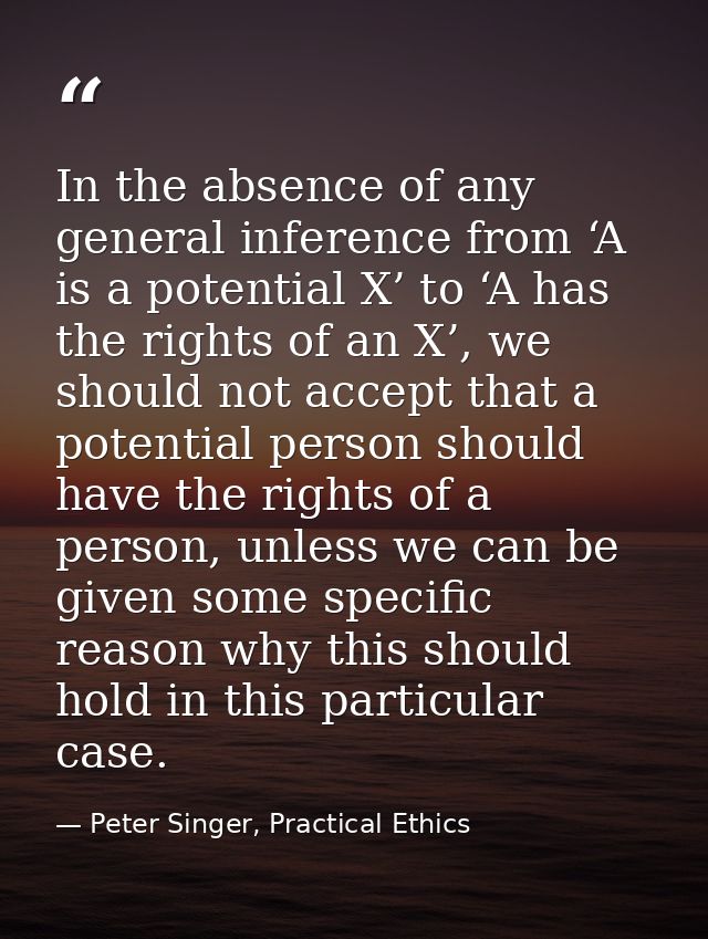 In the absence of any general inference from ‘A is a potential X’ to ‘A has the rights of an X’, we should not accept th — Peter Singer, Practical Ethics