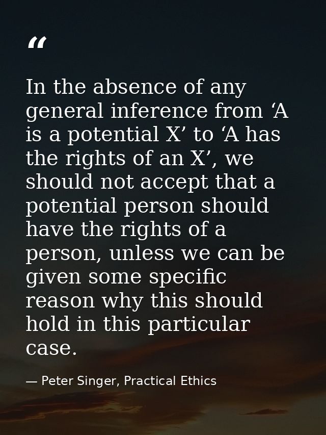 In the absence of any general inference from ‘A is a potential X’ to ‘A has the rights of an X’, we should not accept th — Peter Singer, Practical Ethics
