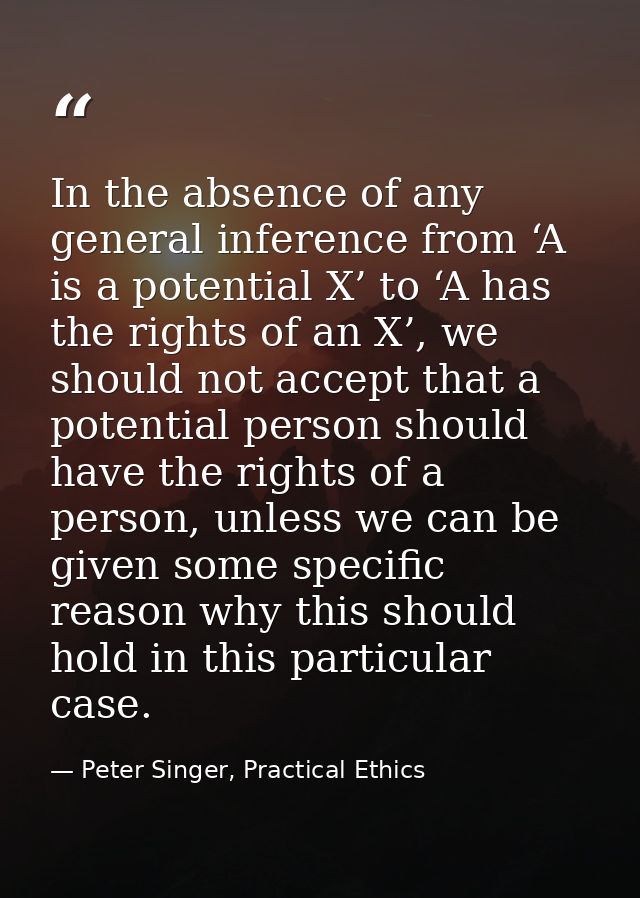 In the absence of any general inference from ‘A is a potential X’ to ‘A has the rights of an X’, we should not accept th — Peter Singer, Practical Ethics