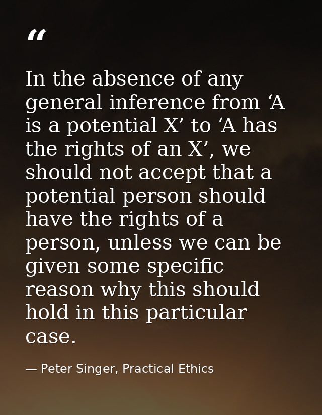 In the absence of any general inference from ‘A is a potential X’ to ‘A has the rights of an X’, we should not accept th — Peter Singer, Practical Ethics