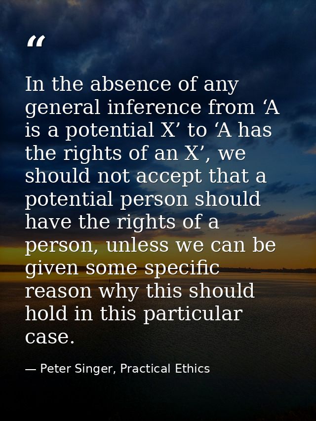 In the absence of any general inference from ‘A is a potential X’ to ‘A has the rights of an X’, we should not accept th — Peter Singer, Practical Ethics