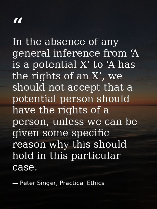 In the absence of any general inference from ‘A is a potential X’ to ‘A has the rights of an X’, we should not accept th — Peter Singer, Practical Ethics