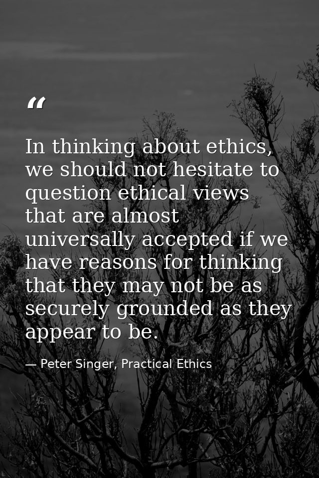 In thinking about ethics, we should not hesitate to question ethical views that are almost universally accepted if we ha — Peter Singer, Practical Ethics