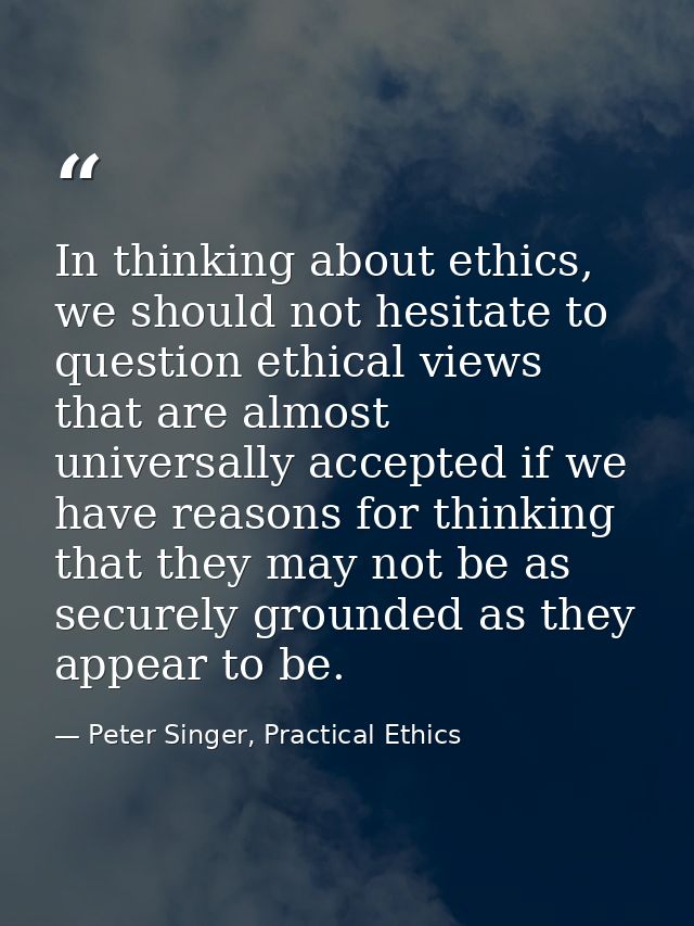 In thinking about ethics, we should not hesitate to question ethical views that are almost universally accepted if we ha — Peter Singer, Practical Ethics