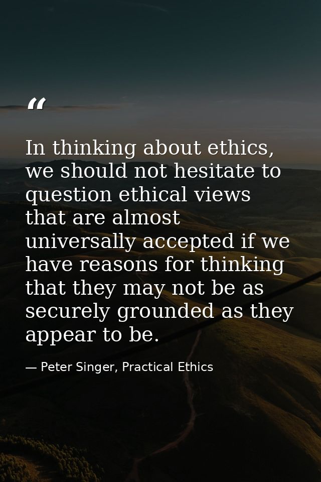 In thinking about ethics, we should not hesitate to question ethical views that are almost universally accepted if we ha — Peter Singer, Practical Ethics