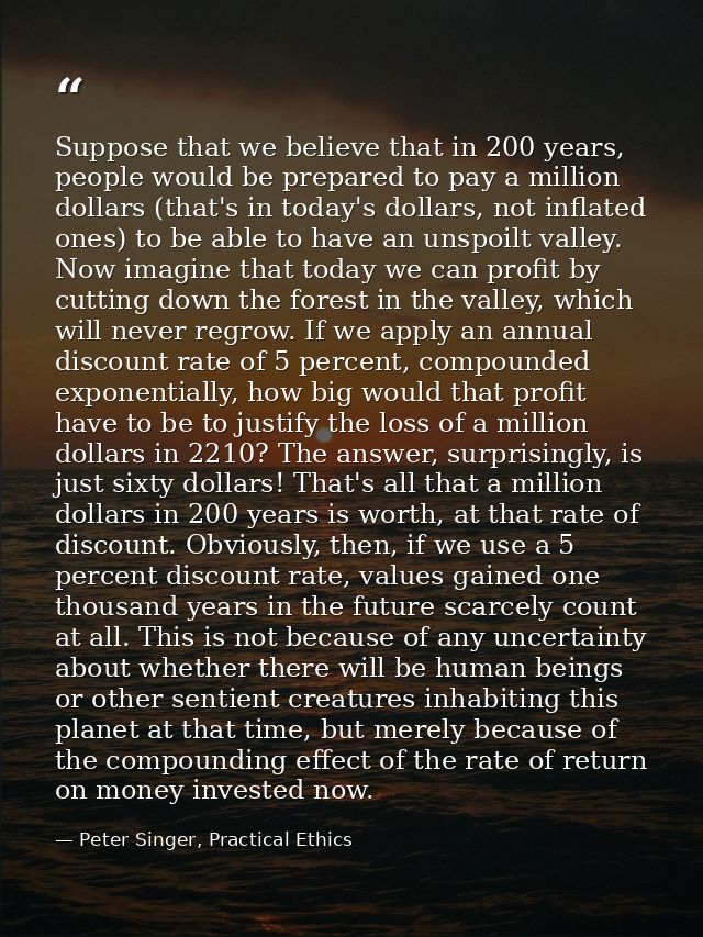 Suppose that we believe that in 200 years, people would be prepared to pay a million dollars (that's in today's dollars, — Peter Singer, Practical Ethics