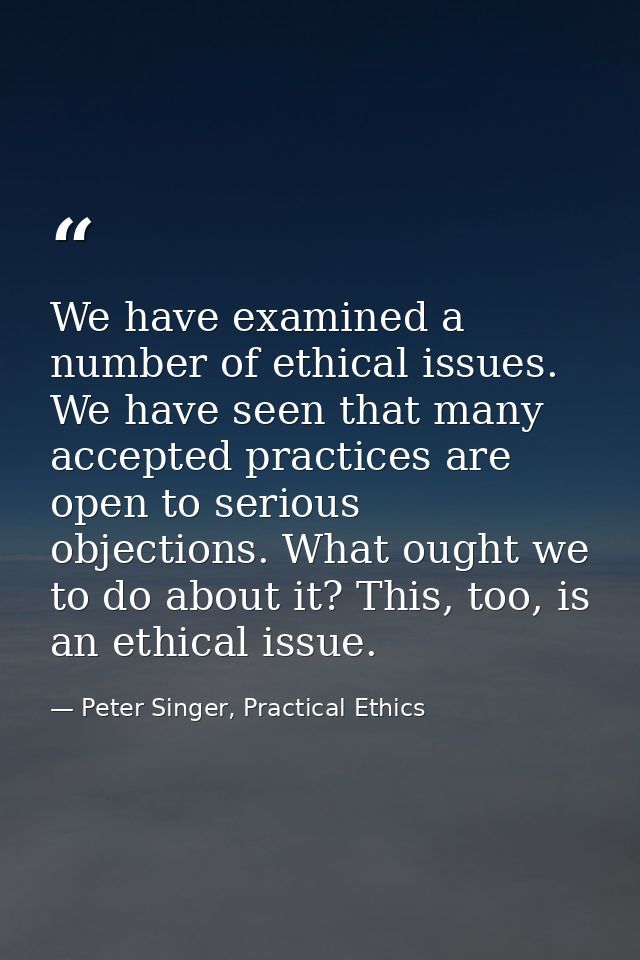 We have examined a number of ethical issues. We have seen that many accepted practices are open to serious objections. W — Peter Singer, Practical Ethics