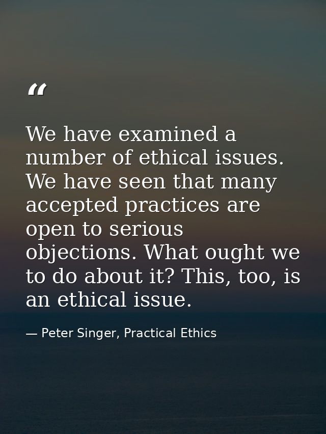 We have examined a number of ethical issues. We have seen that many accepted practices are open to serious objections. W — Peter Singer, Practical Ethics