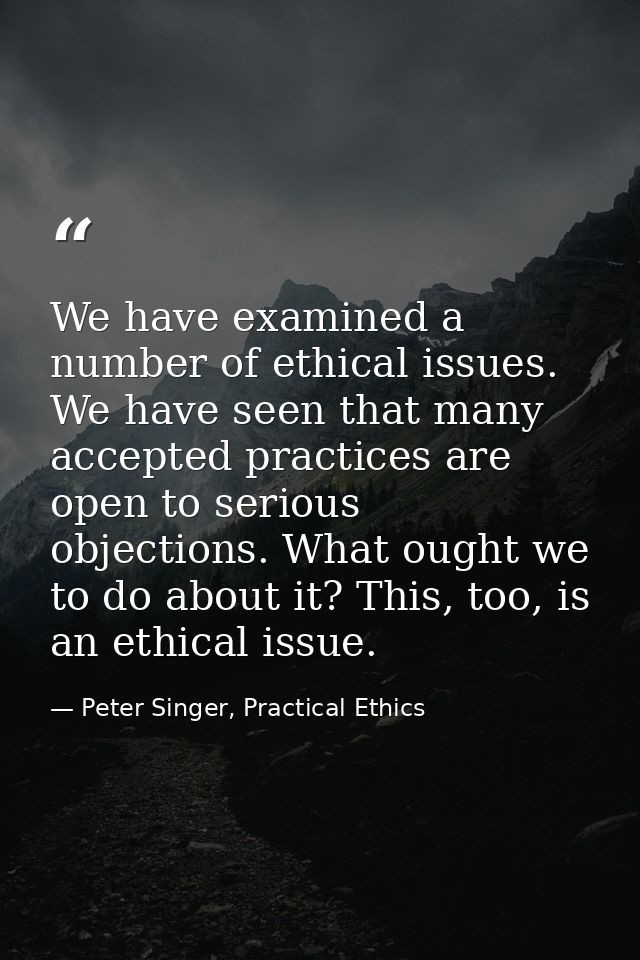 We have examined a number of ethical issues. We have seen that many accepted practices are open to serious objections. W — Peter Singer, Practical Ethics