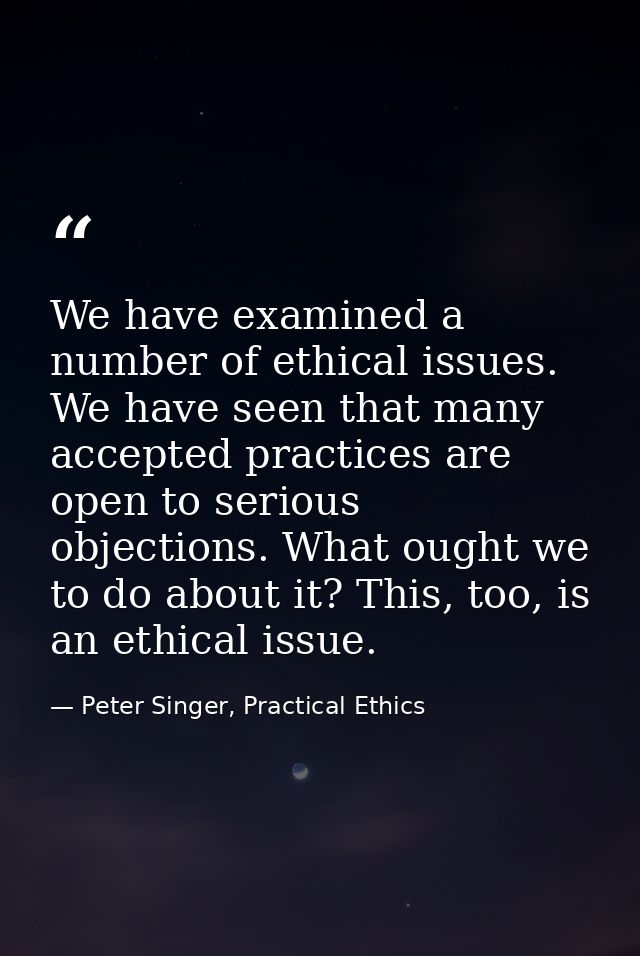 We have examined a number of ethical issues. We have seen that many accepted practices are open to serious objections. W — Peter Singer, Practical Ethics