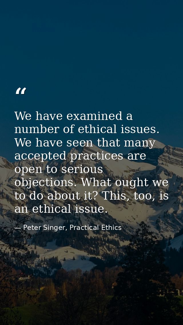 We have examined a number of ethical issues. We have seen that many accepted practices are open to serious objections. W — Peter Singer, Practical Ethics