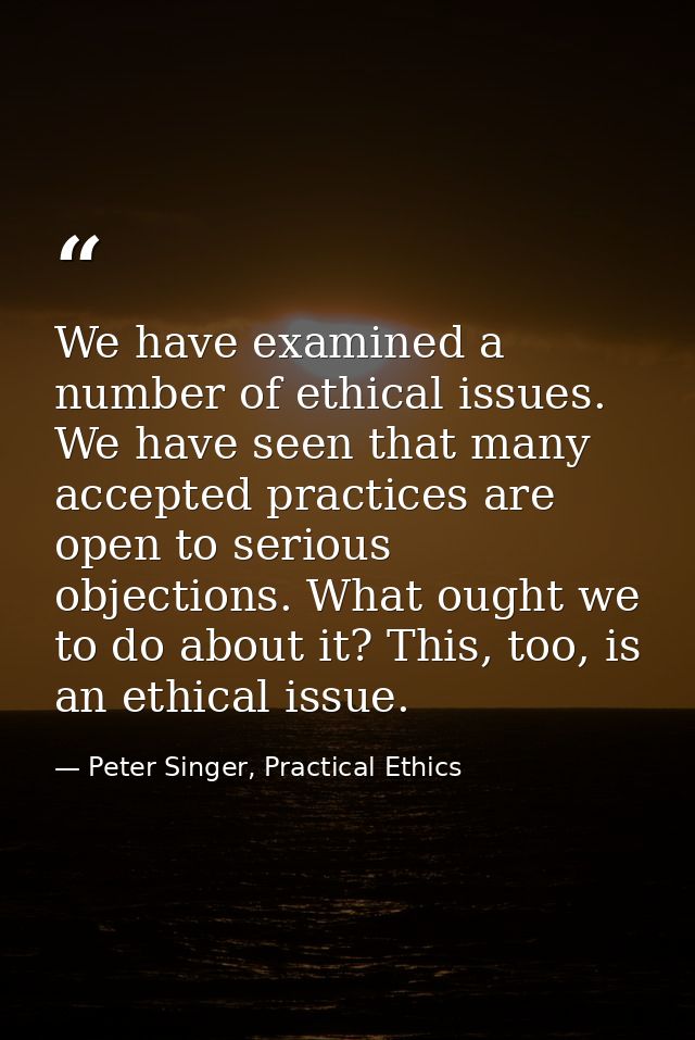 We have examined a number of ethical issues. We have seen that many accepted practices are open to serious objections. W — Peter Singer, Practical Ethics