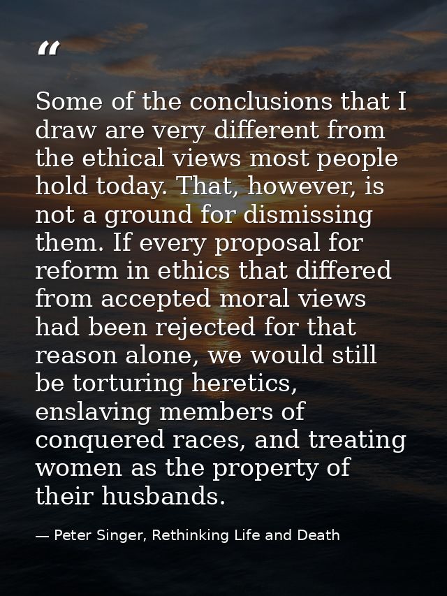 Some of the conclusions that I draw are very different from the ethical views most people hold today. That, however, is  — Peter Singer, Rethinking Life and Death
