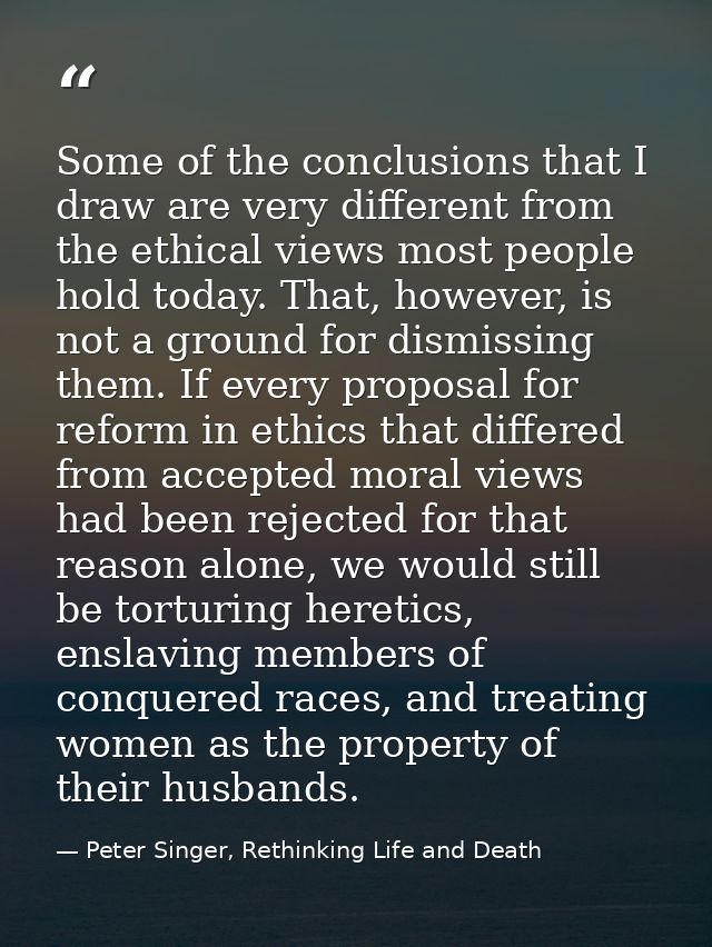 Some of the conclusions that I draw are very different from the ethical views most people hold today. That, however, is  — Peter Singer, Rethinking Life and Death
